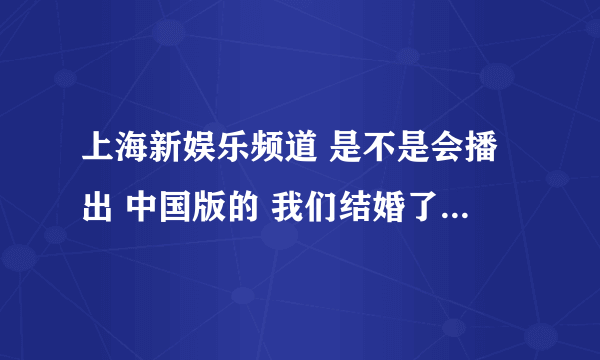 上海新娱乐频道 是不是会播出 中国版的 我们结婚了!!??