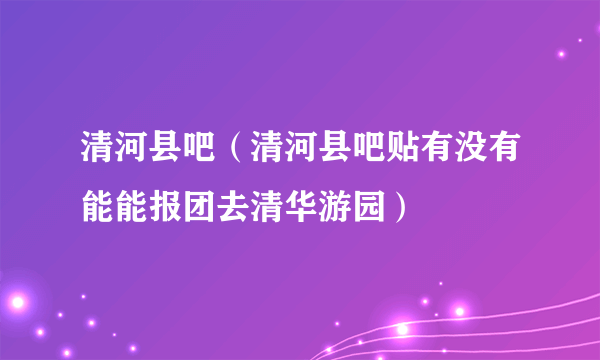 清河县吧（清河县吧贴有没有能能报团去清华游园）