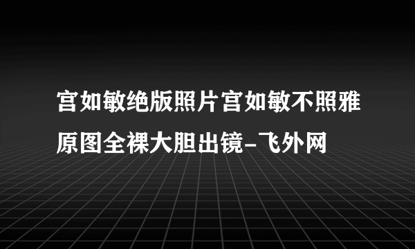 宫如敏绝版照片宫如敏不照雅原图全裸大胆出镜-飞外网