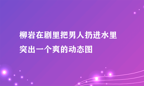 柳岩在剧里把男人扔进水里 突出一个爽的动态图