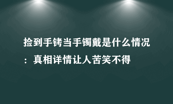 捡到手铐当手镯戴是什么情况：真相详情让人苦笑不得