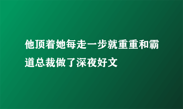 他顶着她每走一步就重重和霸道总裁做了深夜好文