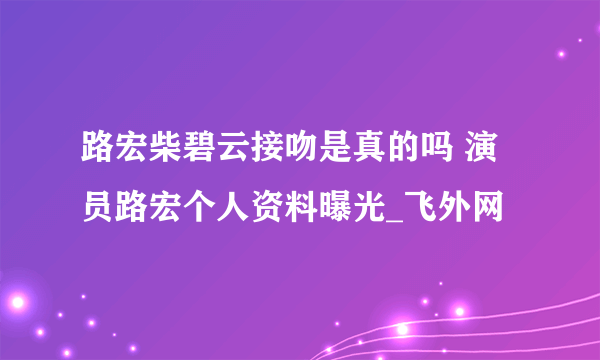 路宏柴碧云接吻是真的吗 演员路宏个人资料曝光_飞外网