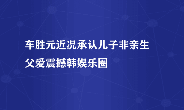 车胜元近况承认儿子非亲生 父爱震撼韩娱乐圈