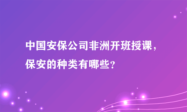 中国安保公司非洲开班授课，保安的种类有哪些？