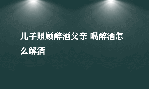 儿子照顾醉酒父亲 喝醉酒怎么解酒