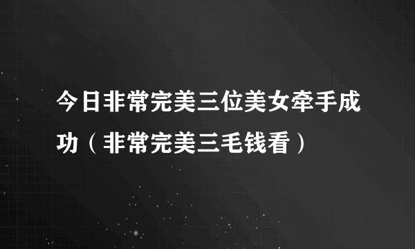 今日非常完美三位美女牵手成功（非常完美三毛钱看）