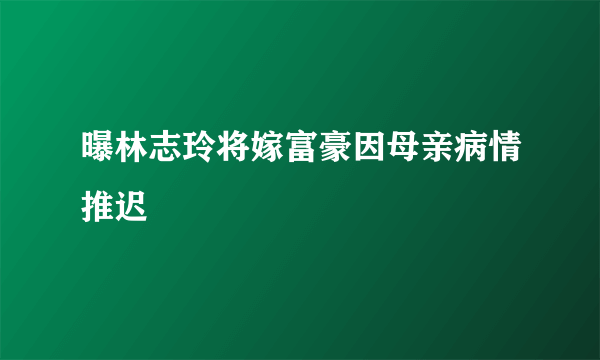 曝林志玲将嫁富豪因母亲病情推迟