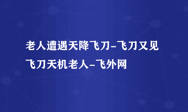 老人遭遇天降飞刀-飞刀又见飞刀天机老人-飞外网