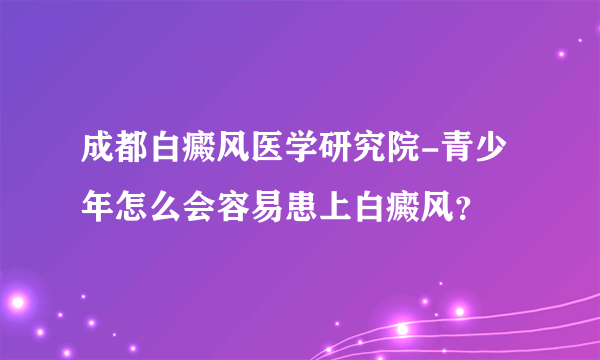 成都白癜风医学研究院-青少年怎么会容易患上白癜风？