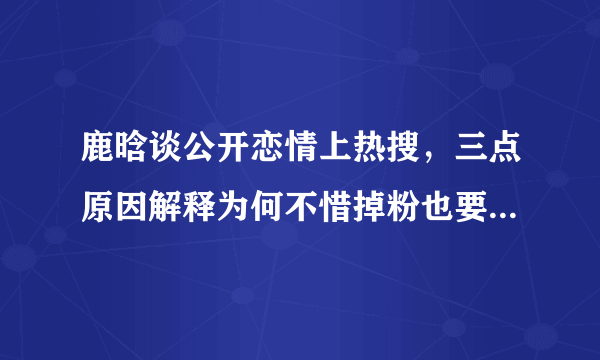 鹿晗谈公开恋情上热搜，三点原因解释为何不惜掉粉也要公布恋情