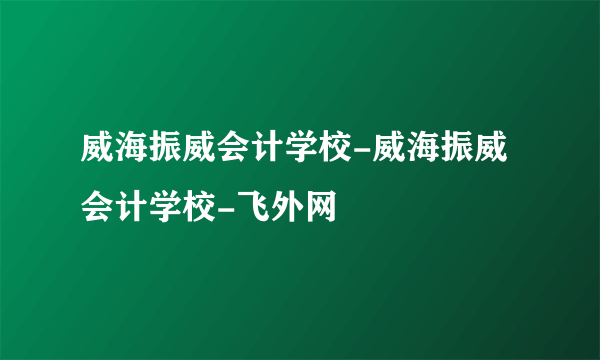 威海振威会计学校-威海振威会计学校-飞外网