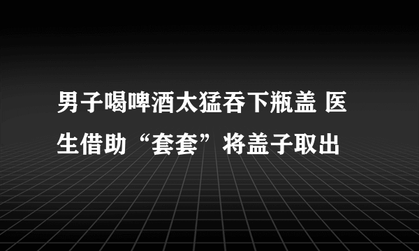 男子喝啤酒太猛吞下瓶盖 医生借助“套套”将盖子取出