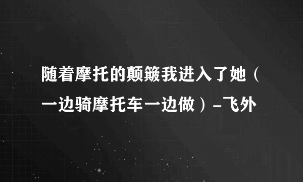 随着摩托的颠簸我进入了她（一边骑摩托车一边做）-飞外