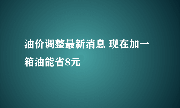 油价调整最新消息 现在加一箱油能省8元