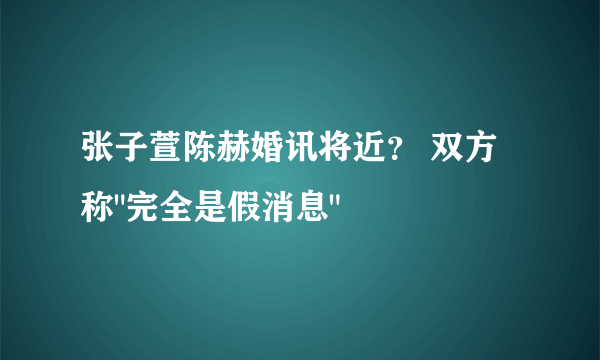 张子萱陈赫婚讯将近？ 双方称