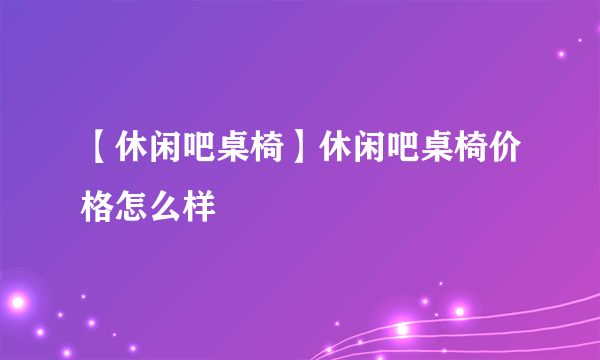 【休闲吧桌椅】休闲吧桌椅价格怎么样