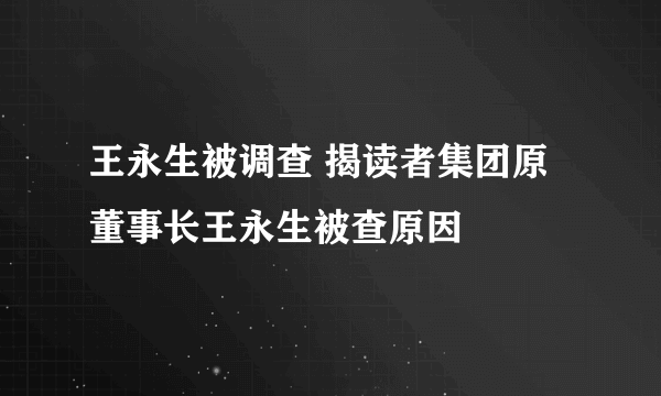 王永生被调查 揭读者集团原董事长王永生被查原因