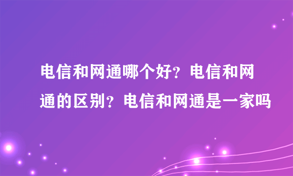 电信和网通哪个好？电信和网通的区别？电信和网通是一家吗