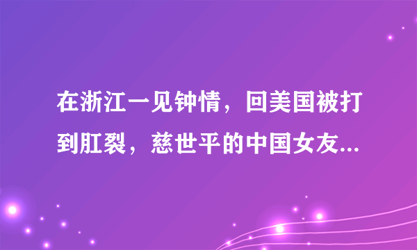 在浙江一见钟情，回美国被打到肛裂，慈世平的中国女友现状如何？