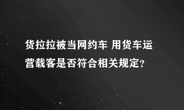 货拉拉被当网约车 用货车运营载客是否符合相关规定？