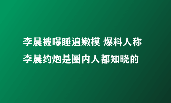 李晨被曝睡遍嫩模 爆料人称李晨约炮是圈内人都知晓的