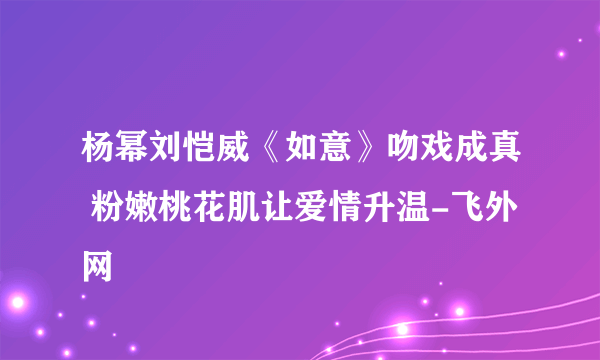 杨幂刘恺威《如意》吻戏成真 粉嫩桃花肌让爱情升温-飞外网