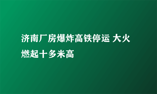 济南厂房爆炸高铁停运 大火燃起十多米高