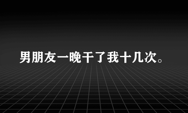 男朋友一晚干了我十几次。