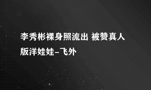 李秀彬裸身照流出 被赞真人版洋娃娃-飞外