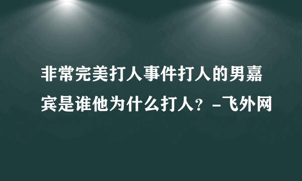 非常完美打人事件打人的男嘉宾是谁他为什么打人？-飞外网