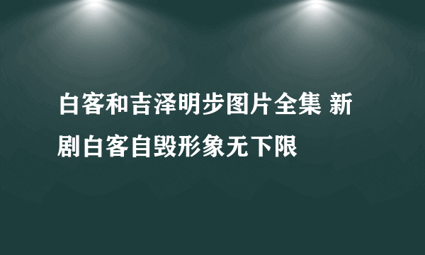 白客和吉泽明步图片全集 新剧白客自毁形象无下限