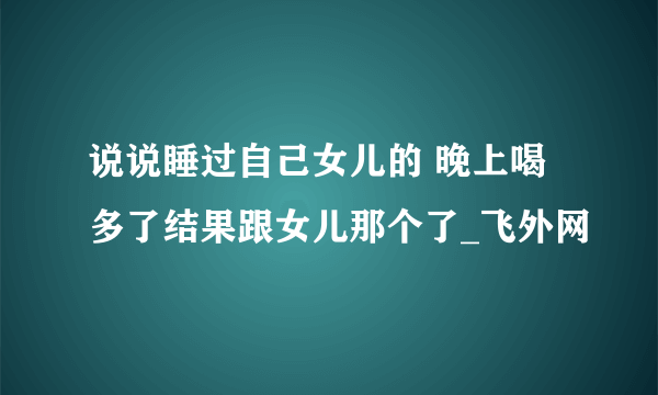 说说睡过自己女儿的 晚上喝多了结果跟女儿那个了_飞外网