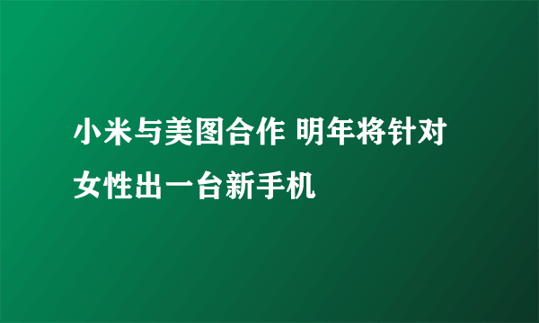 小米与美图合作 明年将针对女性出一台新手机