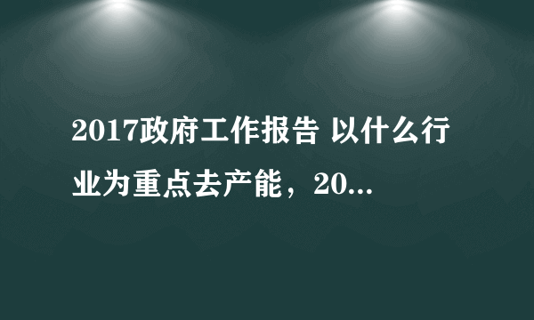 2017政府工作报告 以什么行业为重点去产能，2016年全年退出钢铁产能