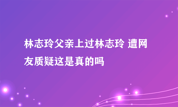 林志玲父亲上过林志玲 遭网友质疑这是真的吗