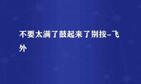 不要太满了鼓起来了别按-飞外