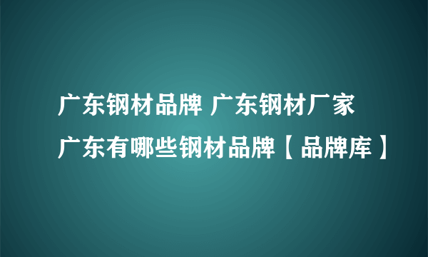 广东钢材品牌 广东钢材厂家 广东有哪些钢材品牌【品牌库】