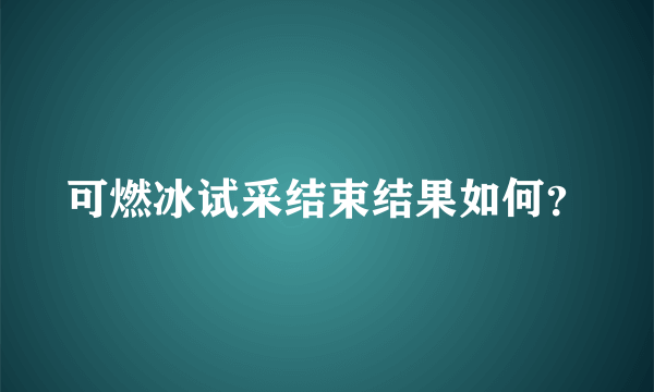 可燃冰试采结束结果如何？