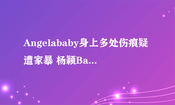 Angelababy身上多处伤痕疑遭家暴 杨颖Baby疑遭家暴是真的吗？