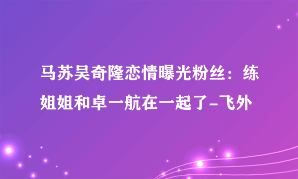 马苏吴奇隆恋情曝光粉丝：练姐姐和卓一航在一起了-飞外