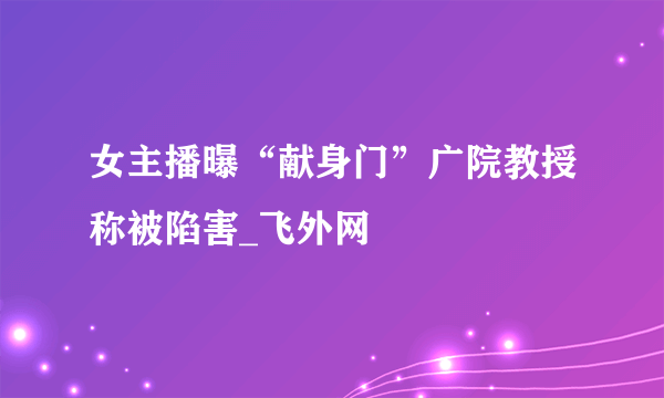 女主播曝“献身门”广院教授称被陷害_飞外网