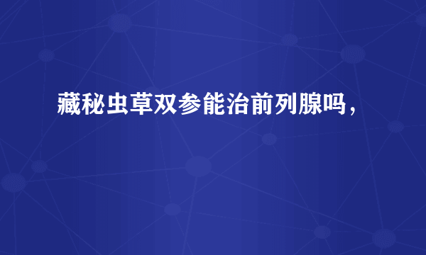 藏秘虫草双参能治前列腺吗，