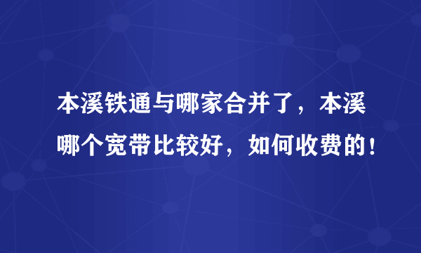 本溪铁通与哪家合并了，本溪哪个宽带比较好，如何收费的！