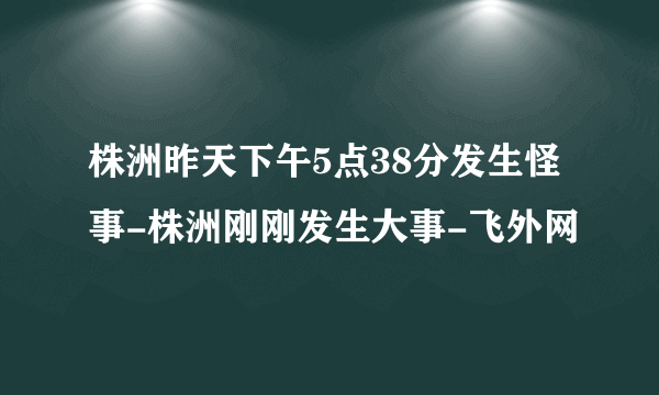 株洲昨天下午5点38分发生怪事-株洲刚刚发生大事-飞外网