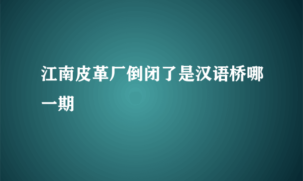 江南皮革厂倒闭了是汉语桥哪一期