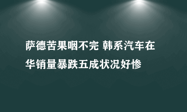 萨德苦果咽不完 韩系汽车在华销量暴跌五成状况好惨