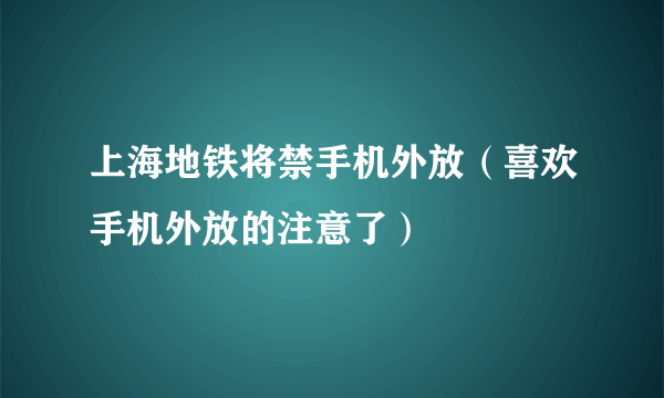 上海地铁将禁手机外放（喜欢手机外放的注意了）