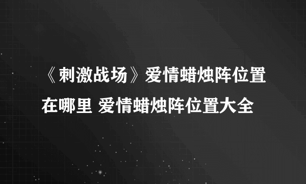 《刺激战场》爱情蜡烛阵位置在哪里 爱情蜡烛阵位置大全