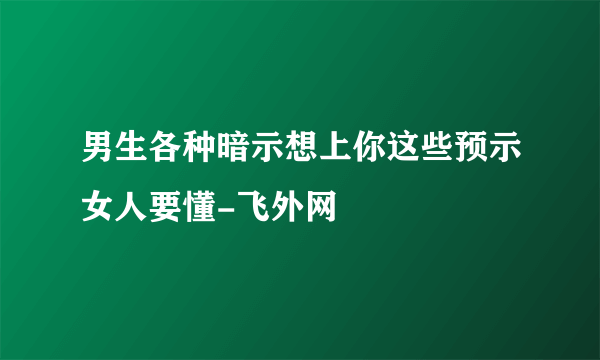 男生各种暗示想上你这些预示女人要懂-飞外网